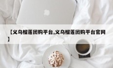 【义乌榴莲团购平台,义乌榴莲团购平台官网】