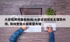 火箭队周琦最新新闻/火箭试训球员无强势内线, 周琦登陆火箭希望大增