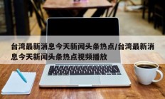 台湾最新消息今天新闻头条热点/台湾最新消息今天新闻头条热点视频播放