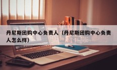 丹尼斯团购中心负责人（丹尼斯团购中心负责人怎么样）