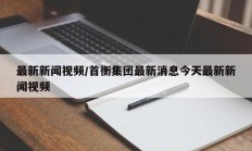 最新新闻视频/首衡集团最新消息今天最新新闻视频