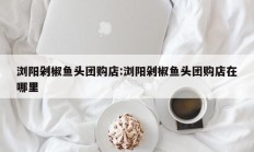 浏阳剁椒鱼头团购店:浏阳剁椒鱼头团购店在哪里