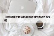 【团购洛阳牛肉汤包/团购洛阳牛肉汤包多少钱】