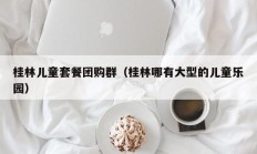 桂林儿童套餐团购群（桂林哪有大型的儿童乐园）