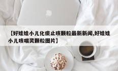 【好娃娃小儿化痰止咳颗粒最新新闻,好娃娃小儿咳喘灵颗粒图片】