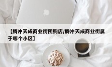 【腾冲天成商业街团购店/腾冲天成商业街属于哪个小区】