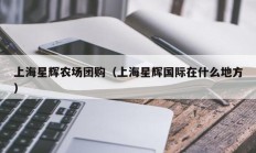 上海星辉农场团购（上海星辉国际在什么地方）