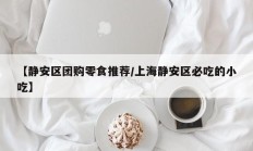 【静安区团购零食推荐/上海静安区必吃的小吃】