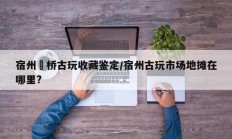 宿州埇桥古玩收藏鉴定/宿州古玩市场地摊在哪里?