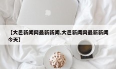 【大邑新闻网最新新闻,大邑新闻网最新新闻今天】