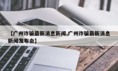 【广州诈骗最新消息新闻,广州诈骗最新消息新闻发布会】