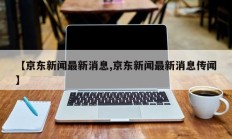 【京东新闻最新消息,京东新闻最新消息传闻】