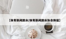 【体育新闻跳水/体育新闻跳水协会换届】