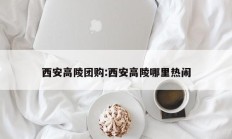 西安高陵团购:西安高陵哪里热闹