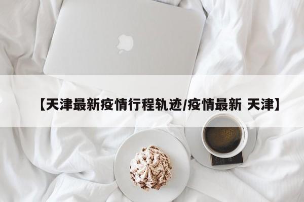 【天津最新疫情行程轨迹／疫情最新 天津】