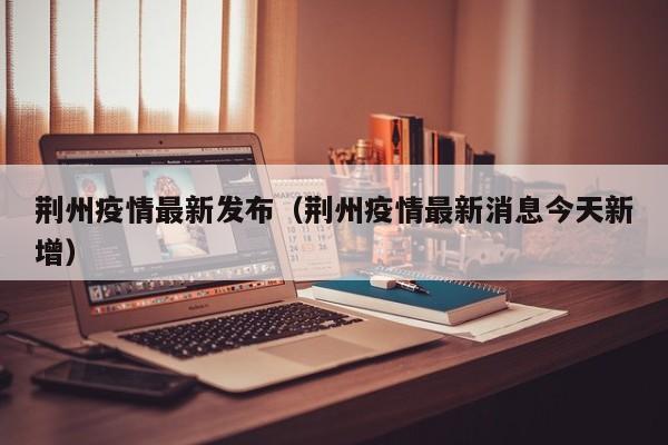 荆州疫情最新发布（荆州疫情最新消息今天新增）