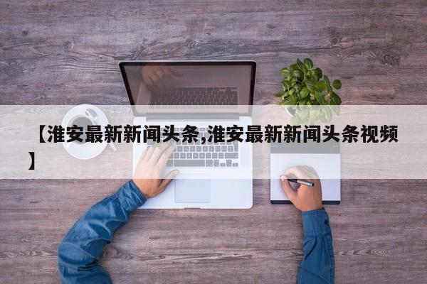【淮安最新新闻头条,淮安最新新闻头条视频】