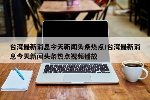 台湾最新消息今天新闻头条热点/台湾最新消息今天新闻头条热点视频播放