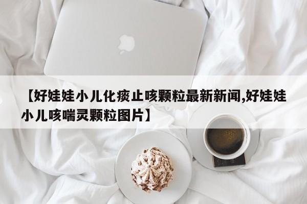 【好娃娃小儿化痰止咳颗粒最新新闻,好娃娃小儿咳喘灵颗粒图片】