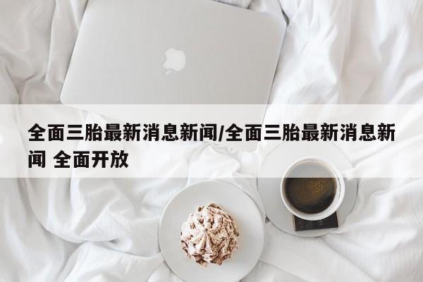 全面三胎最新消息新闻/全面三胎最新消息新闻 全面开放