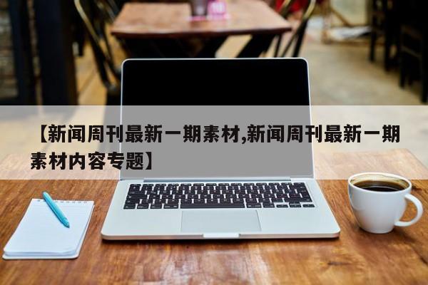 【新闻周刊最新一期素材,新闻周刊最新一期素材内容专题】