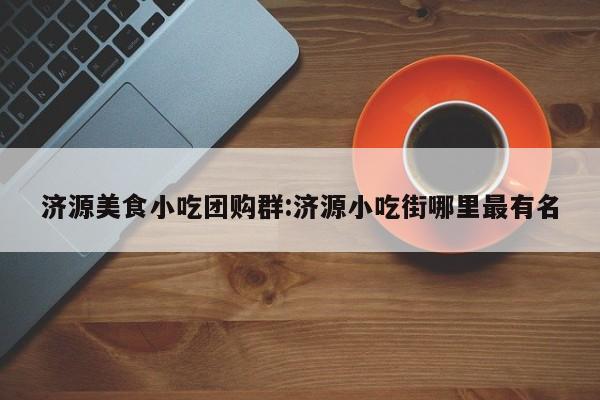 济源美食小吃团购群:济源小吃街哪里最有名