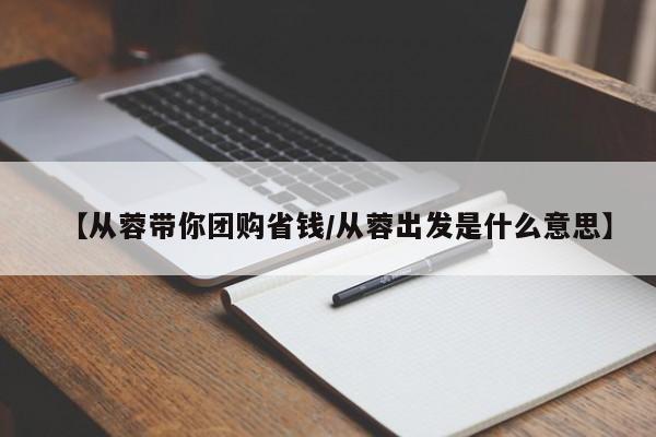 【从蓉带你团购省钱/从蓉出发是什么意思】