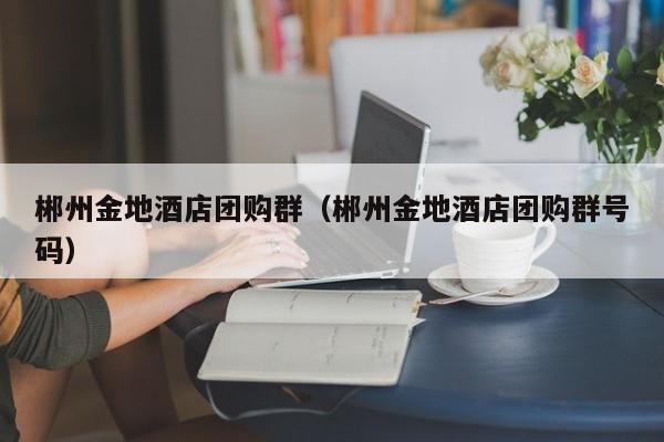 郴州金地酒店团购群（郴州金地酒店团购群号码）