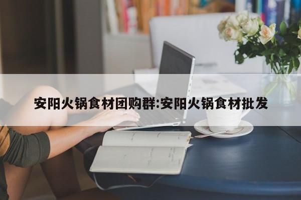 安阳火锅食材团购群:安阳火锅食材批发