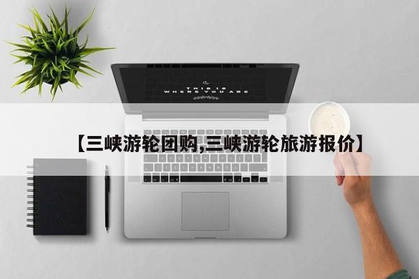 【三峡游轮团购,三峡游轮旅游报价】