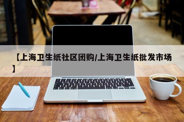 【上海卫生纸社区团购/上海卫生纸批发市场】