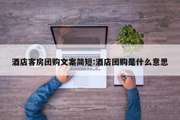 酒店客房团购文案简短:酒店团购是什么意思