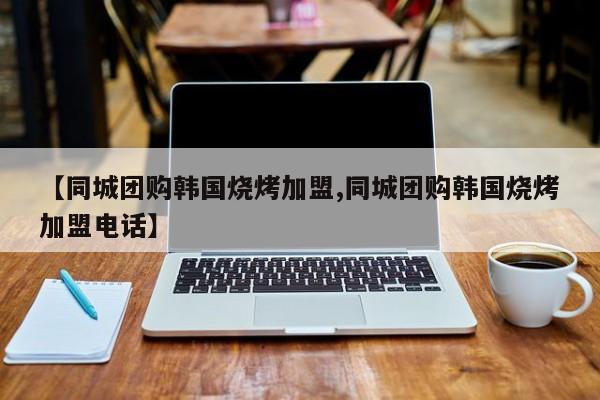 【同城团购韩国烧烤加盟,同城团购韩国烧烤加盟电话】