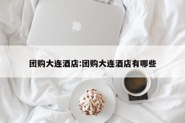 团购大连酒店:团购大连酒店有哪些