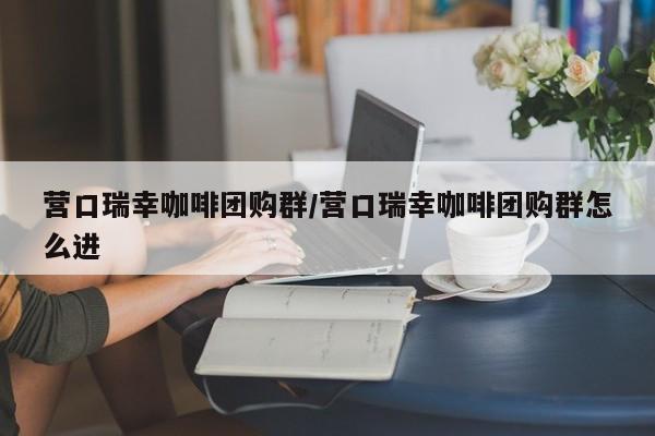 营口瑞幸咖啡团购群/营口瑞幸咖啡团购群怎么进