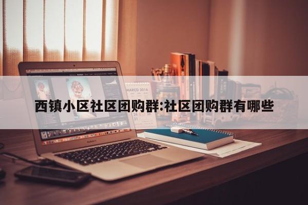 西镇小区社区团购群:社区团购群有哪些