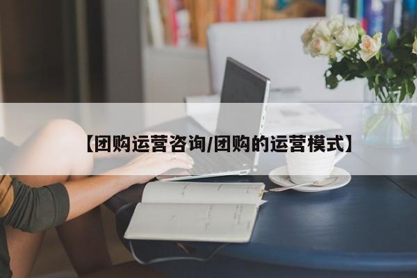 【团购运营咨询/团购的运营模式】