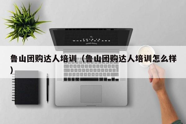 鲁山团购达人培训（鲁山团购达人培训怎么样）