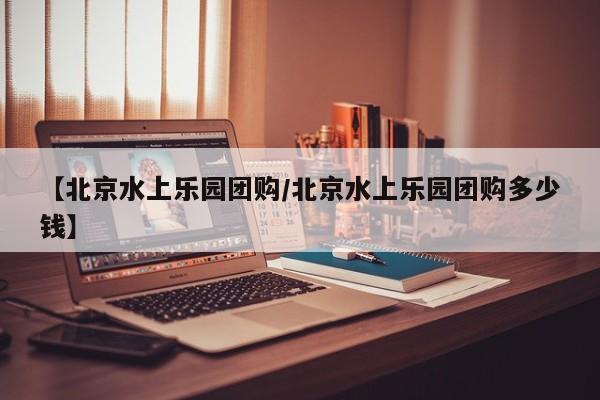 【北京水上乐园团购/北京水上乐园团购多少钱】