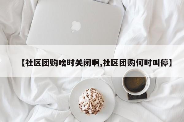 【社区团购啥时关闭啊,社区团购何时叫停】