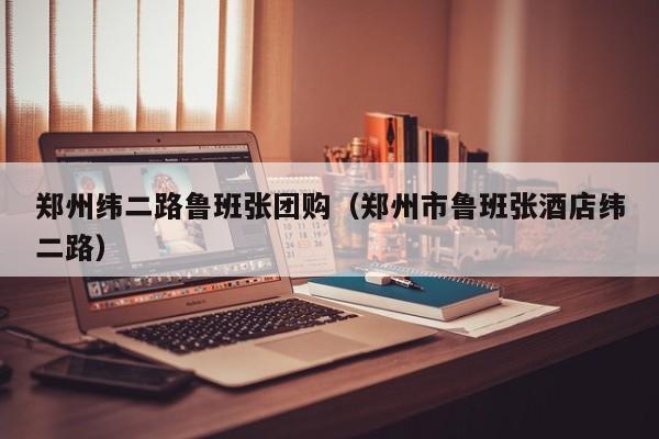 郑州纬二路鲁班张团购（郑州市鲁班张酒店纬二路）