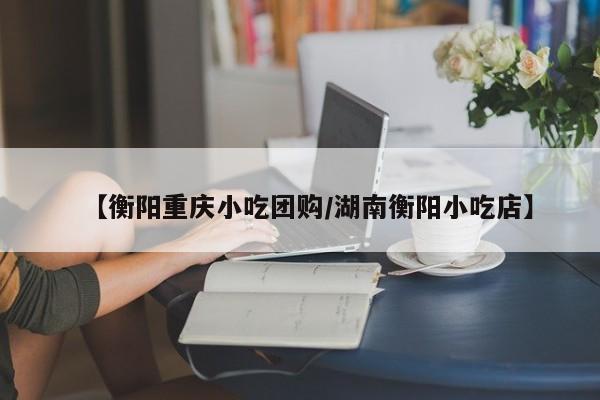 【衡阳重庆小吃团购/湖南衡阳小吃店】