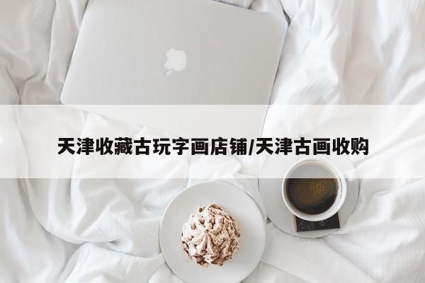 天津收藏古玩字画店铺/天津古画收购