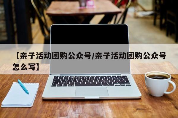 【亲子活动团购公众号/亲子活动团购公众号怎么写】