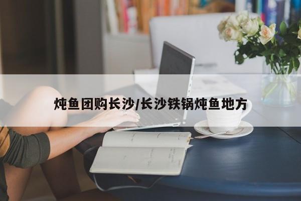 炖鱼团购长沙/长沙铁锅炖鱼地方