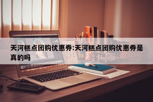 天河糕点团购优惠券:天河糕点团购优惠券是真的吗
