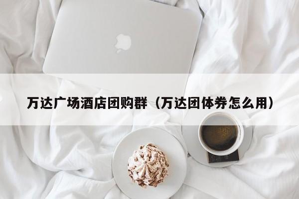 万达广场酒店团购群（万达团体券怎么用）