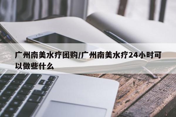 广州南美水疗团购/广州南美水疗24小时可以做些什么