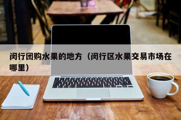 闵行团购水果的地方（闵行区水果交易市场在哪里）