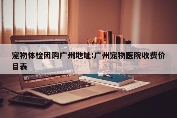 宠物体检团购广州地址:广州宠物医院收费价目表